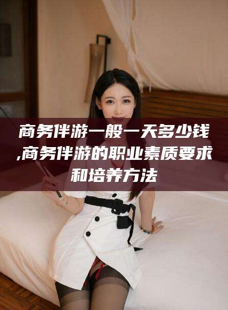 义乌商务伴游一般一天多少钱,商务伴游的职业素质要求和培养方法
