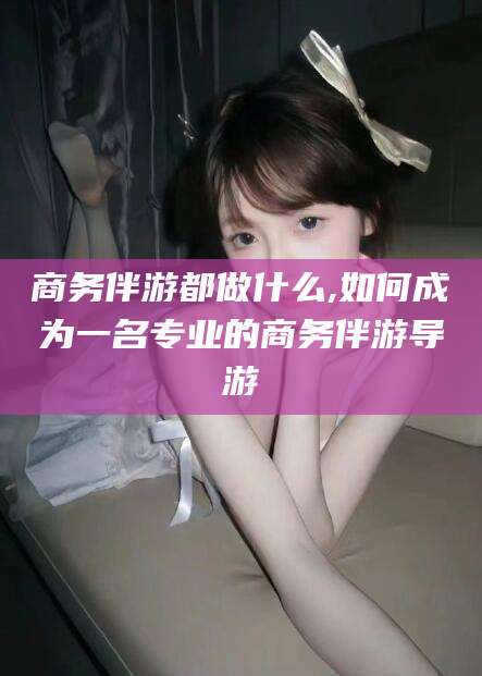 义乌商务伴游都做什么,如何成为一名专业的商务伴游导游