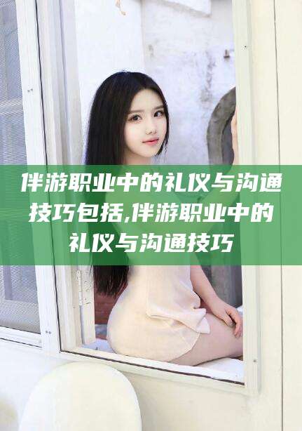 义乌伴游职业中的礼仪与沟通技巧包括,伴游职业中的礼仪与沟通技巧