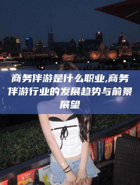 义乌商务伴游是什么职业,商务伴游行业的发展趋势与前景展望