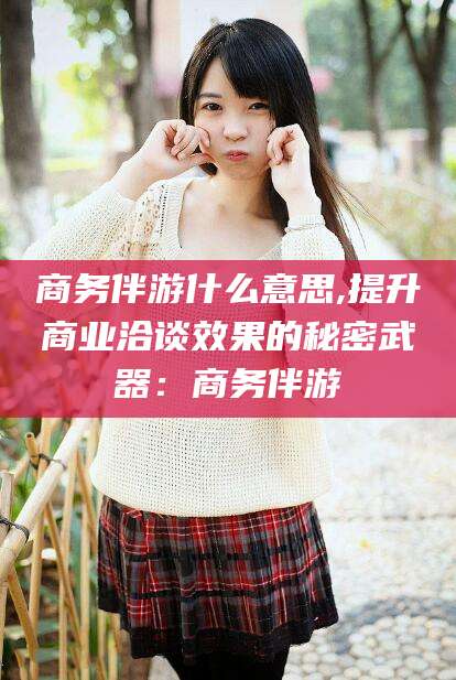 义乌商务伴游什么意思,提升商业洽谈效果的秘密武器：商务伴游