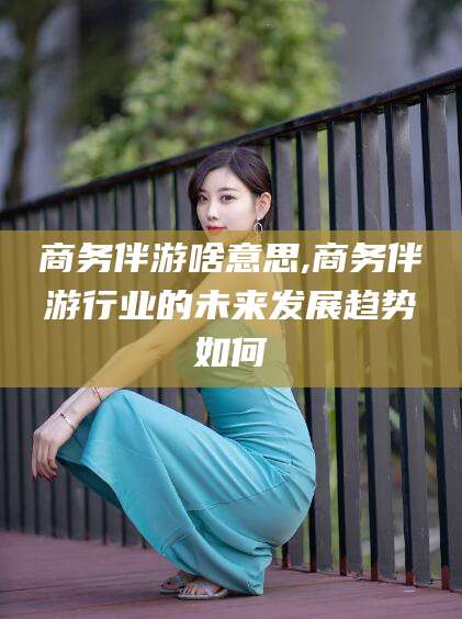 义乌商务伴游啥意思,商务伴游行业的未来发展趋势如何