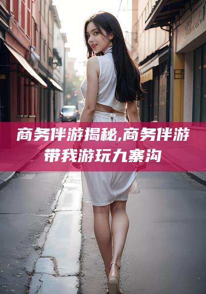 义乌商务伴游揭秘,商务伴游带我游玩九寨沟