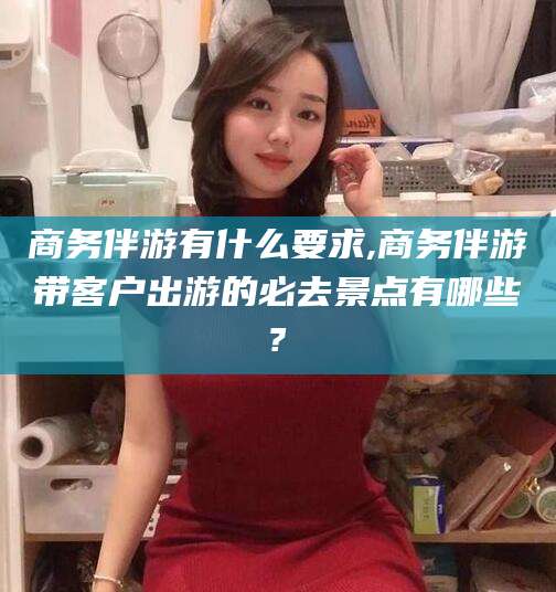 义乌商务伴游有什么要求,商务伴游带客户出游的必去景点有哪些?