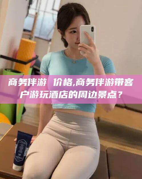 义乌商务伴游 价格,商务伴游带客户游玩酒店的周边景点？