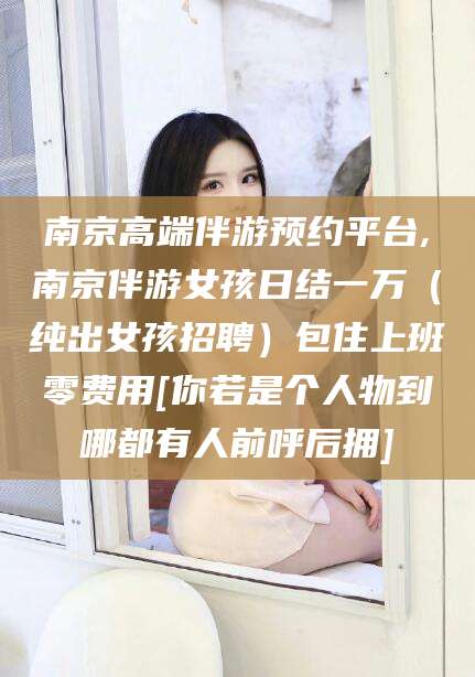 义乌南京高端伴游预约平台,南京伴游女孩日结一万（纯出女孩招聘）包住上班零费用[你若是个人物到哪都有人前呼后拥]