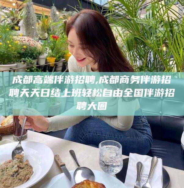 义乌成都高端伴游招聘,成都商务伴游招聘天天日结上班轻松自由全国伴游招聘大圈