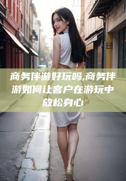 义乌商务伴游好玩吗,商务伴游如何让客户在游玩中放松身心