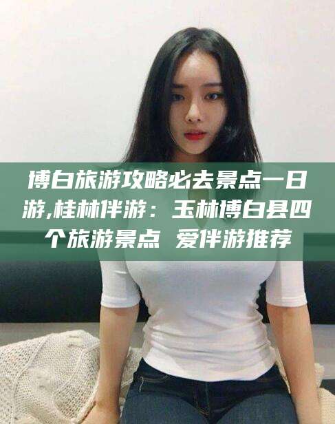 义乌博白旅游攻略必去景点一日游,桂林伴游：玉林博白县四个旅游景点 爱伴游推荐