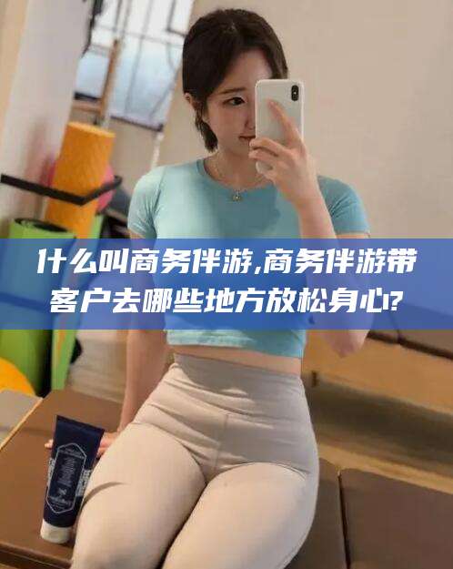 义乌什么叫商务伴游,商务伴游带客户去哪些地方放松身心?