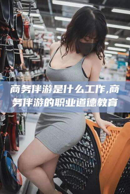 义乌商务伴游是什么工作,商务伴游的职业道德教育