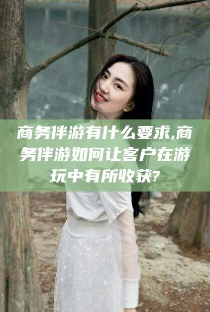 义乌商务伴游有什么要求,商务伴游如何让客户在游玩中有所收获?
