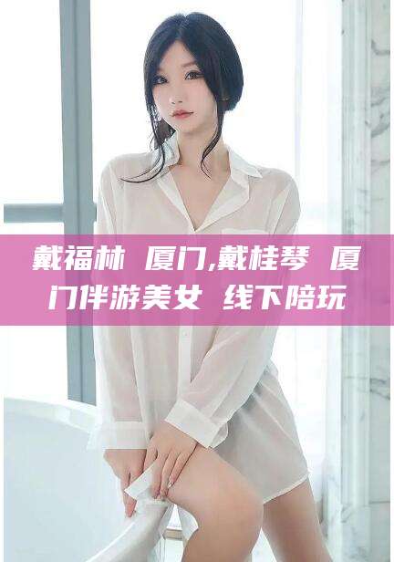 义乌戴福林 厦门,戴桂琴 厦门伴游美女 线下陪玩