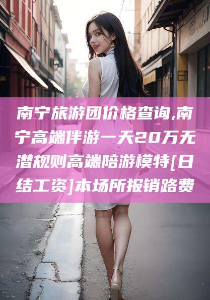 义乌南宁旅游团价格查询,南宁高端伴游一天20万无潜规则高端陪游模特[日结工资]本场所报销路费