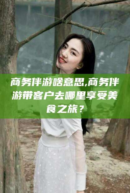 义乌商务伴游啥意思,商务伴游带客户去哪里享受美食之旅？