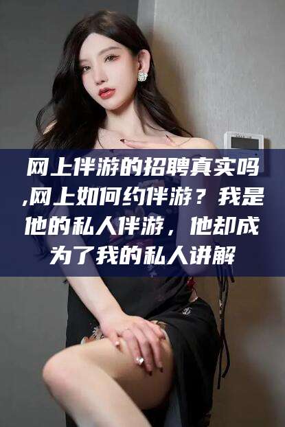 义乌网上伴游的招聘真实吗,网上如何约伴游？我是他的私人伴游，他却成为了我的私人讲解