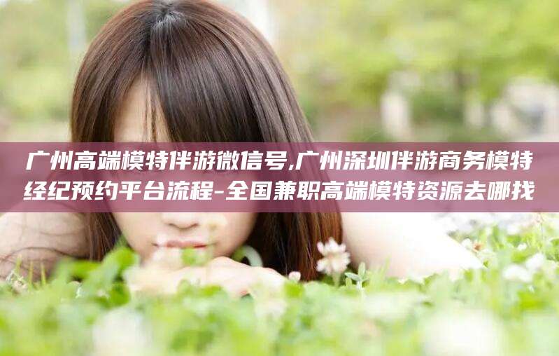 义乌广州高端模特伴游微信号,广州深圳伴游商务模特经纪预约平台流程-全国兼职高端模特资源去哪找