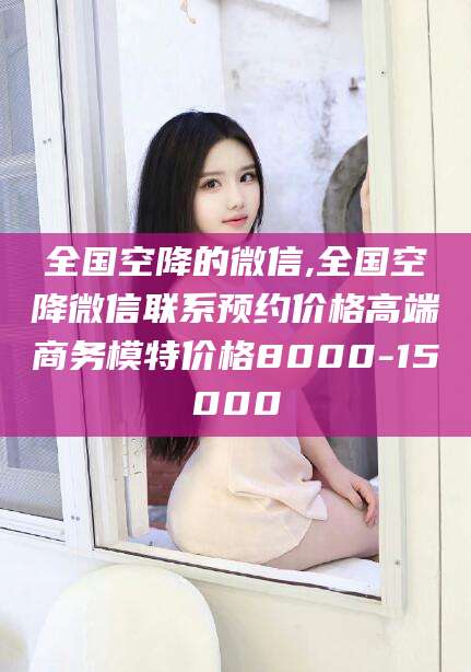 义乌全国空降的微信,全国空降微信联系预约价格高端商务模特价格8000-15000