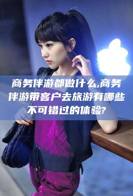 义乌商务伴游都做什么,商务伴游带客户去旅游有哪些不可错过的体验?