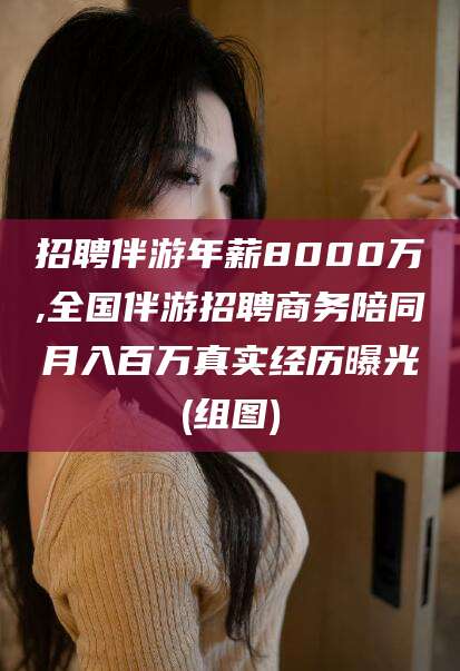 义乌招聘伴游年薪8000万,全国伴游招聘商务陪同月入百万真实经历曝光(组图)