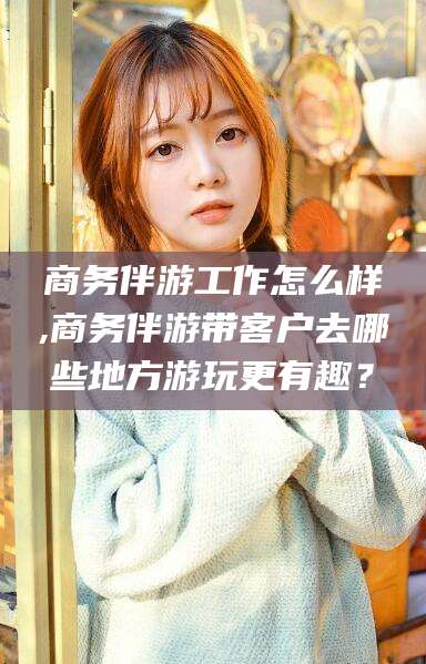 义乌商务伴游工作怎么样,商务伴游带客户去哪些地方游玩更有趣？