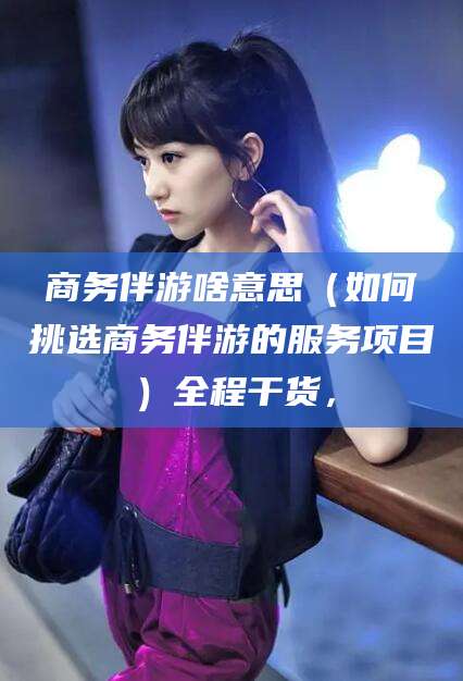 义乌商务伴游啥意思（如何挑选商务伴游的服务项目）全程干货，