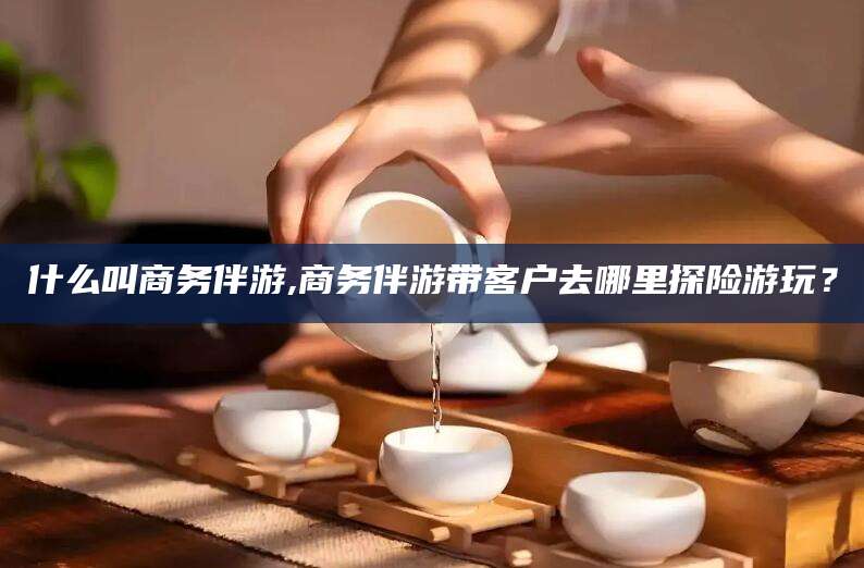 义乌什么叫商务伴游,商务伴游带客户去哪里探险游玩？