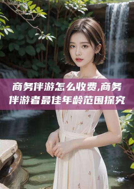 义乌商务伴游怎么收费,商务伴游者最佳年龄范围探究