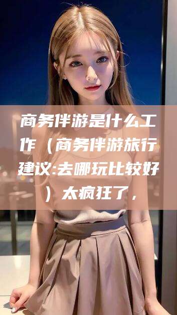 义乌商务伴游是什么工作（商务伴游旅行建议:去哪玩比较好）太疯狂了，