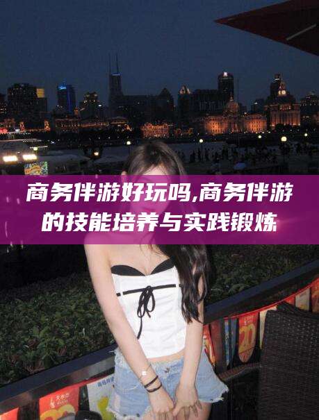 义乌商务伴游好玩吗,商务伴游的技能培养与实践锻炼