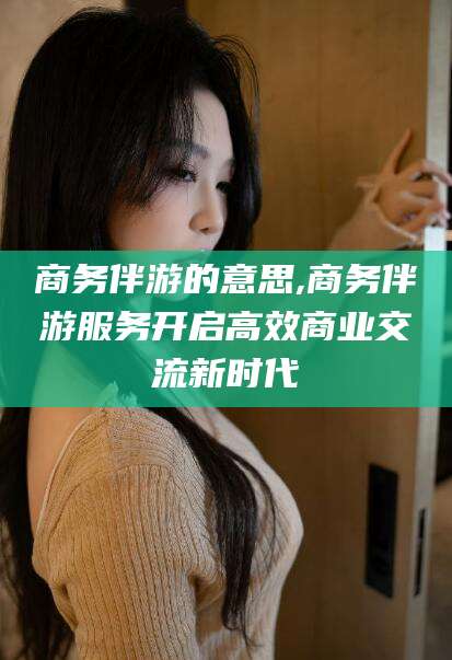 义乌商务伴游的意思,商务伴游服务开启高效商业交流新时代