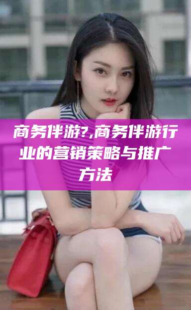 义乌商务伴游?,商务伴游行业的营销策略与推广方法